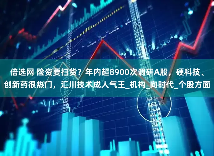 倍选网 险资要扫货？年内超8900次调研A股，硬科技、创新药很热门，汇川技术成人气王_机构_向时代_个股方面