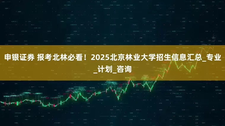申银证券 报考北林必看！2025北京林业大学招生信息汇总_专业_计划_咨询