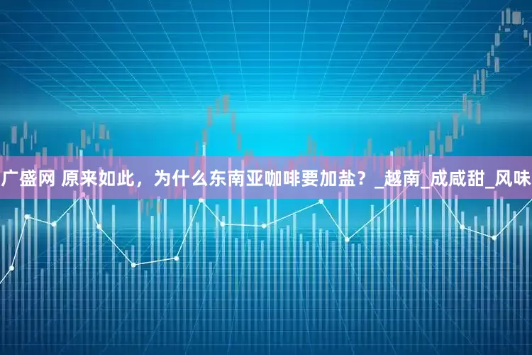 广盛网 原来如此，为什么东南亚咖啡要加盐？_越南_成咸甜_风味