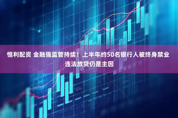 恒利配资 金融强监管持续！上半年约50名银行人被终身禁业 违法放贷仍是主因
