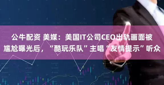 公牛配资 美媒：美国IT公司CEO出轨画面被尴尬曝光后，“酷玩乐队”主唱“友情提示”听众