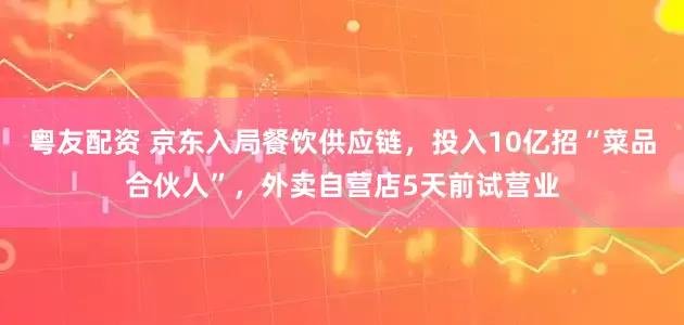 粤友配资 京东入局餐饮供应链，投入10亿招“菜品合伙人”，外卖自营店5天前试营业