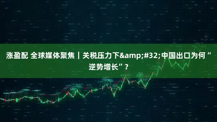 涨盈配 全球媒体聚焦｜关税压力下&#32;中国出口为何“逆势增长”？