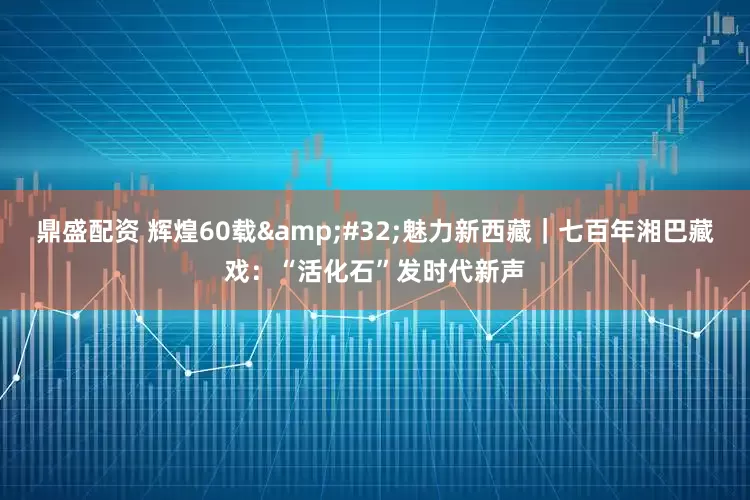 鼎盛配资 辉煌60载&#32;魅力新西藏｜七百年湘巴藏戏：“活化石”发时代新声