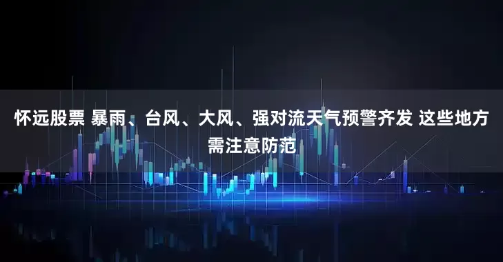 怀远股票 暴雨、台风、大风、强对流天气预警齐发 这些地方需注意防范