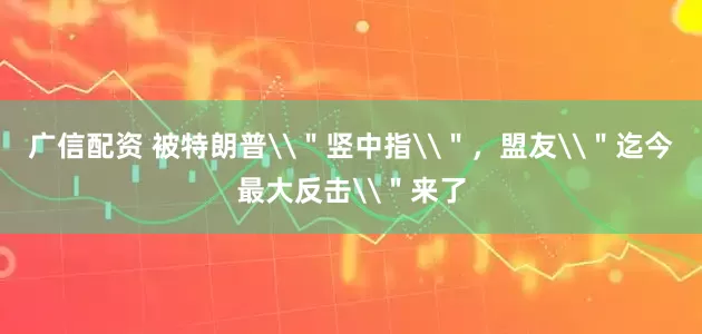 广信配资 被特朗普\＂竖中指\＂，盟友\＂迄今最大反击\＂来了