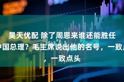 昊天优配 除了周恩来谁还能胜任新中国总理？毛主席说出他的名号，一致点头