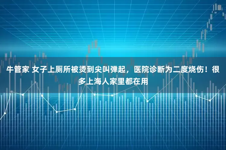 牛管家 女子上厕所被烫到尖叫弹起，医院诊断为二度烧伤！很多上海人家里都在用