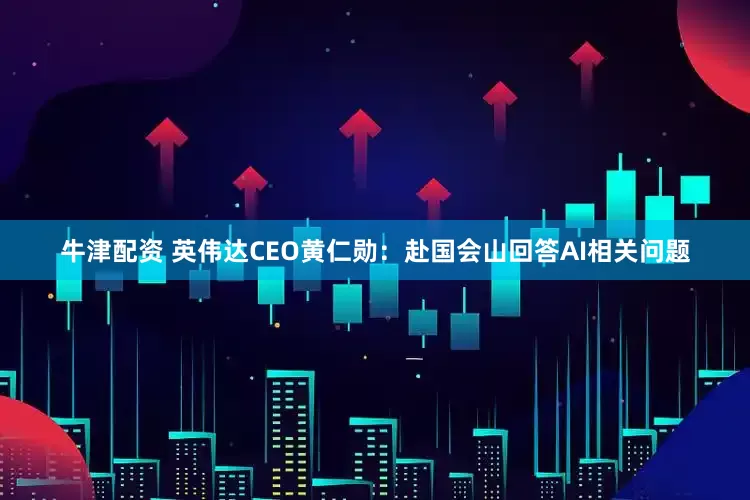 牛津配资 英伟达CEO黄仁勋：赴国会山回答AI相关问题