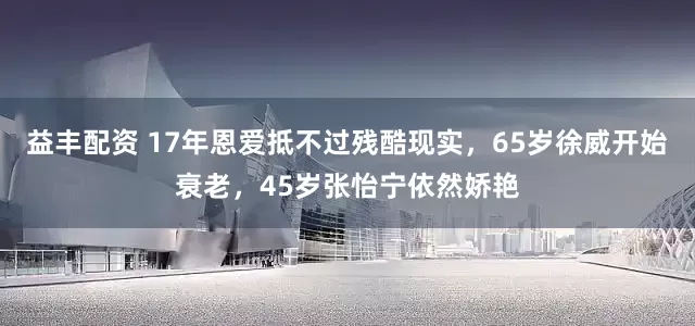 益丰配资 17年恩爱抵不过残酷现实，65岁徐威开始衰老，45岁张怡宁依然娇艳