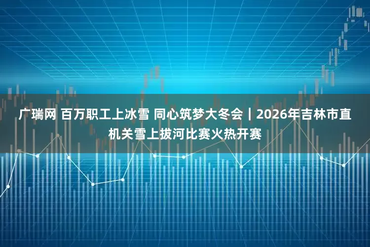 广瑞网 百万职工上冰雪 同心筑梦大冬会｜2026年吉林市直机关雪上拔河比赛火热开赛
