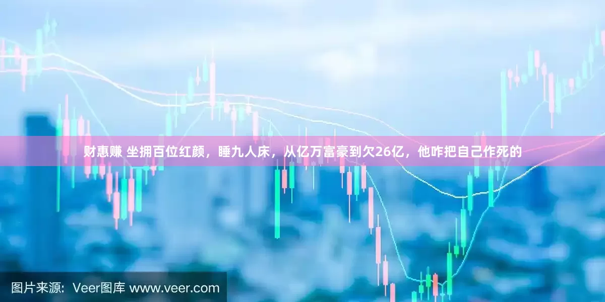 财惠赚 坐拥百位红颜，睡九人床，从亿万富豪到欠26亿，他咋把自己作死的