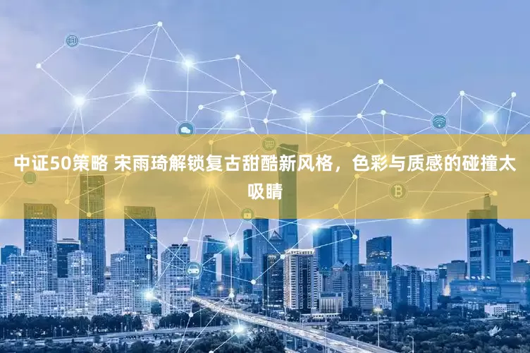 中证50策略 宋雨琦解锁复古甜酷新风格，色彩与质感的碰撞太吸睛