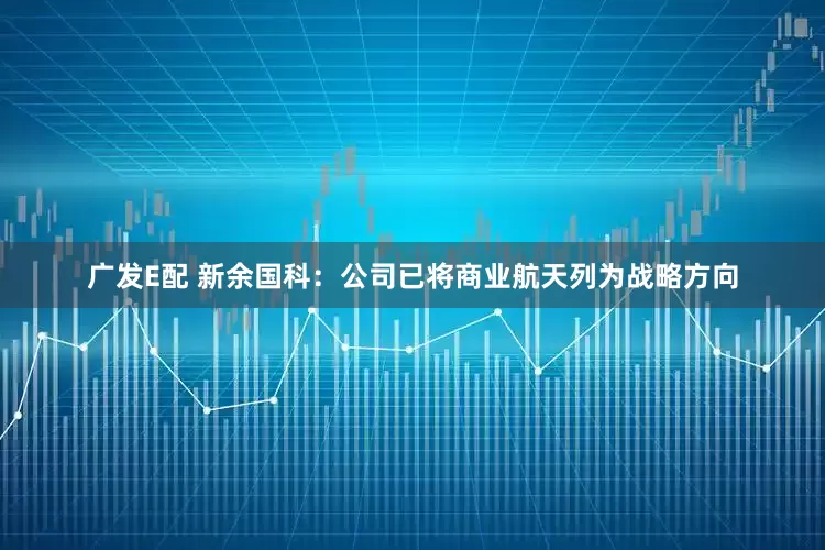 广发E配 新余国科：公司已将商业航天列为战略方向