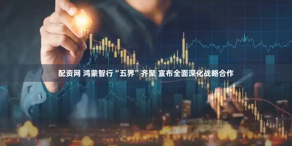 配资网 鸿蒙智行“五界”齐聚 宣布全面深化战略合作