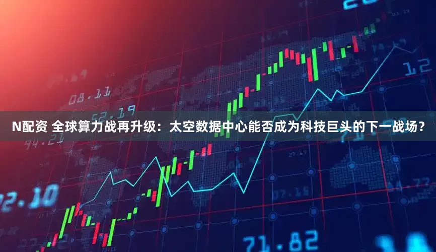N配资 全球算力战再升级：太空数据中心能否成为科技巨头的下一战场？
