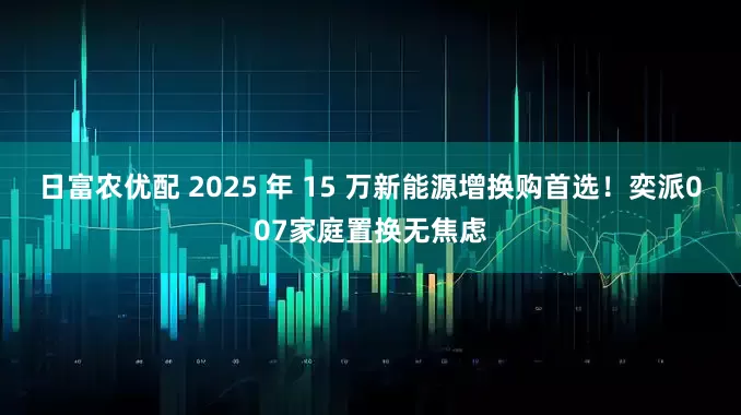 日富农优配 2025 年 15 万新能源增换购首选！奕派007家庭置换无焦虑