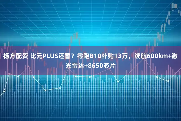 杨方配资 比元PLUS还香？零跑B10补贴13万，续航600km+激光雷达+8650芯片