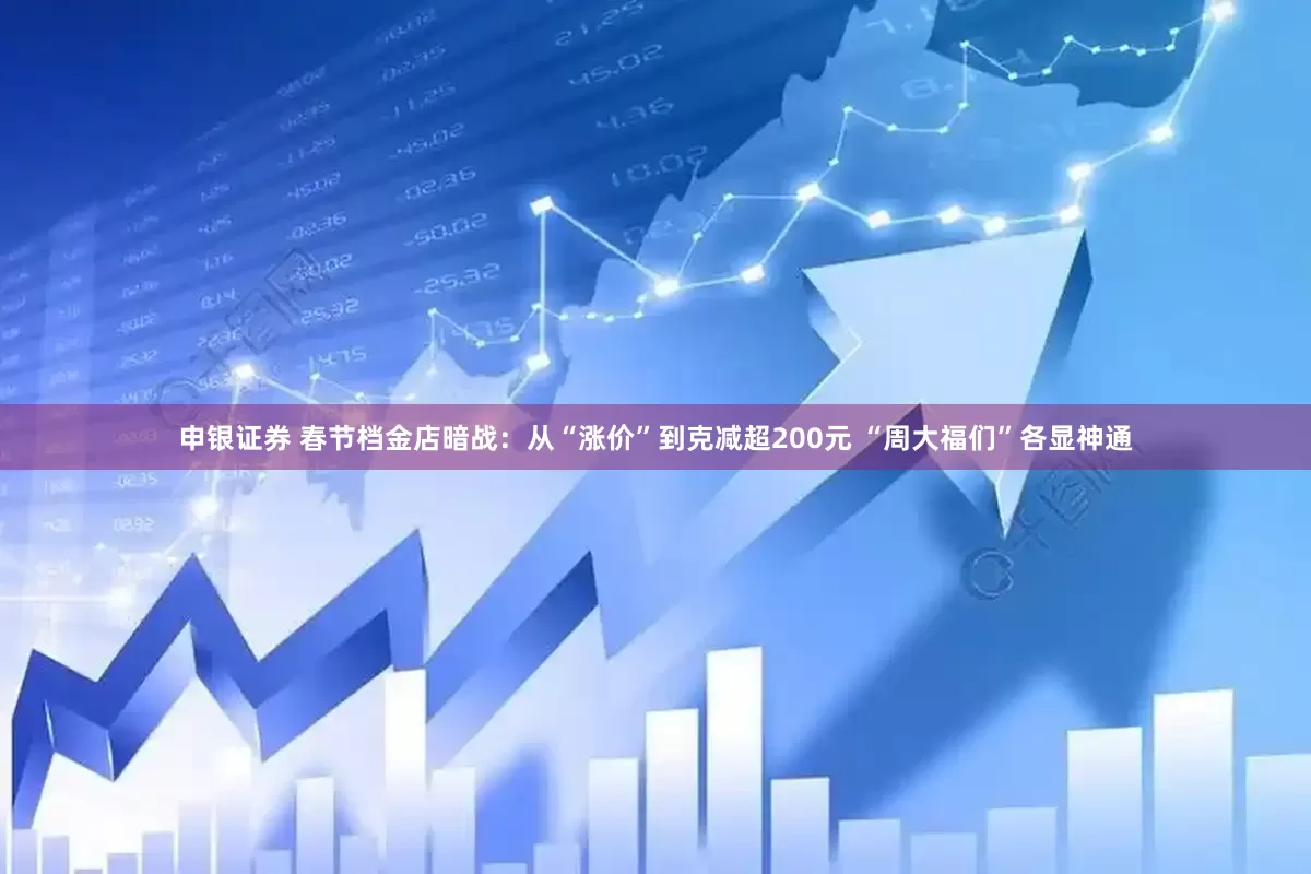 申银证券 春节档金店暗战：从“涨价”到克减超200元 “周大福们”各显神通