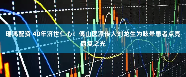 瑶鸿配资 40年济世仁心！傅山医派传人刘龙生为眩晕患者点亮康复之光