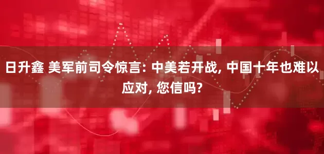 日升鑫 美军前司令惊言: 中美若开战, 中国十年也难以应对, 您信吗?
