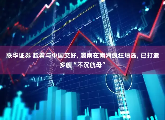 联华证券 趁着与中国交好, 越南在南海疯狂填岛, 已打造多艘“不沉航母”