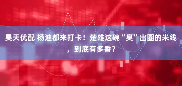 昊天优配 杨迪都来打卡！楚雄这碗“臭”出圈的米线，到底有多香？