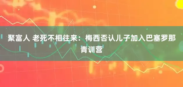聚富人 老死不相往来：梅西否认儿子加入巴塞罗那青训营