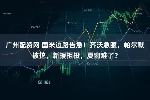 广州配资网 国米边路告急！齐沃急眼，帕尔默被挖，新援拒投，夏窗难了？